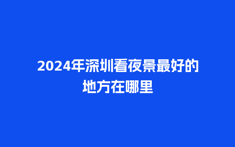 2024年深圳看夜景最好的地方在哪里