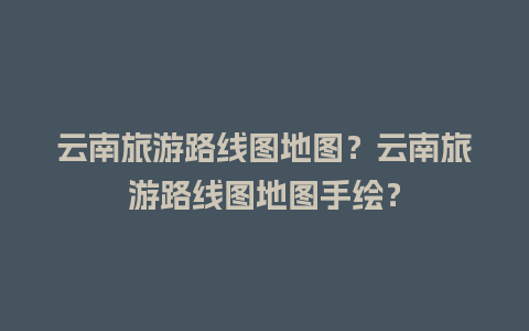 云南旅游路线图地图？云南旅游路线图地图手绘？