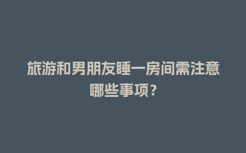 旅游和男朋友睡一房间需注意哪些事项？