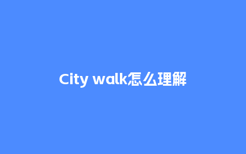 City walk怎么理解_https://www.lvtubus.com_旅游攻略_第1张