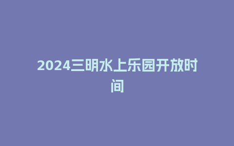 2024三明水上乐园开放时间