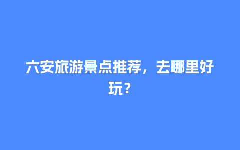 六安旅游景点推荐，去哪里好玩？