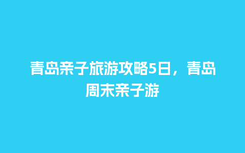 青岛亲子旅游攻略5日，青岛周末亲子游