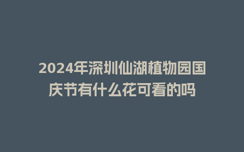 2024年深圳仙湖植物园国庆节有什么花可看的吗