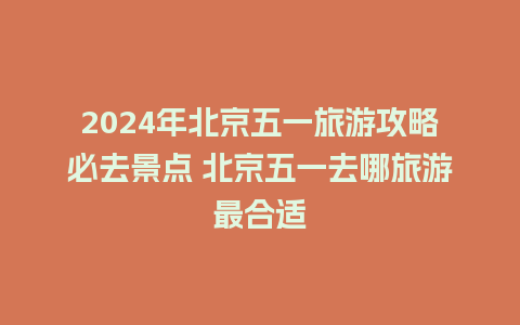 2024年北京五一旅游攻略必去景点 北京五一去哪旅游最合适