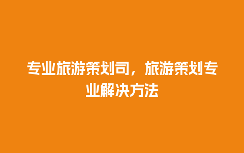 专业旅游策划司，旅游策划专业解决方法