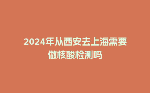 2024年从西安去上海需要做核酸检测吗