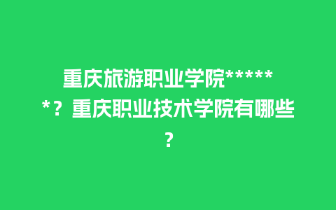 重庆旅游职业学院******？重庆职业技术学院有哪些？