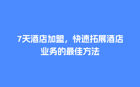 7天酒店加盟，快速拓展酒店业务的最佳方法