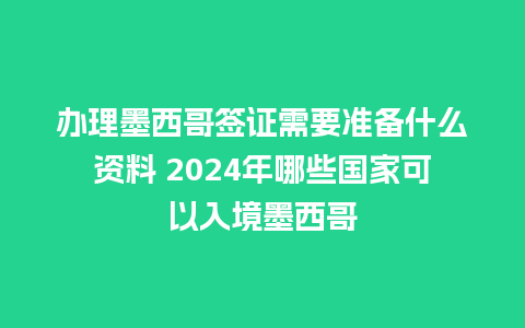 办理墨西哥签证需要准备什么资料 2024年哪些国家可以入境墨西哥