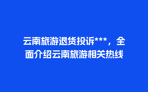 云南旅游退货投诉***，全面介绍云南旅游相关热线