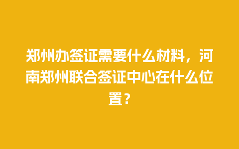 郑州办签证需要什么材料，河南郑州联合签证中心在什么位置？