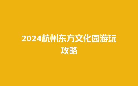 2024杭州东方文化园游玩攻略