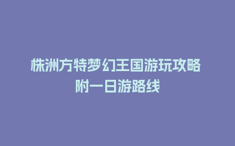 株洲方特梦幻王国游玩攻略 附一日游路线