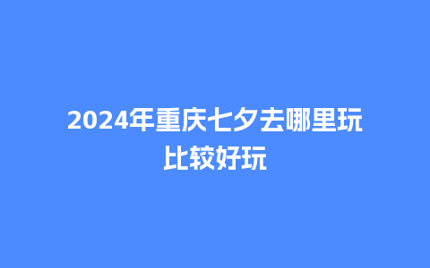 2024年重庆七夕去哪里玩比较好玩