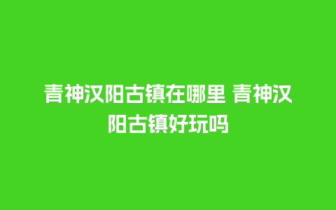 青神汉阳古镇在哪里 青神汉阳古镇好玩吗