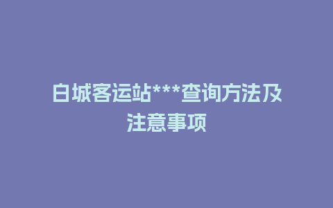 白城客运站***查询方法及注意事项