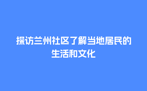 探访兰州社区了解当地居民的生活和文化