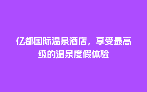 亿都国际温泉酒店，享受最高级的温泉度假体验