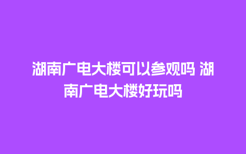 湖南广电大楼可以参观吗 湖南广电大楼好玩吗