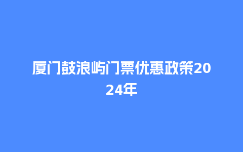 厦门鼓浪屿门票优惠政策2024年