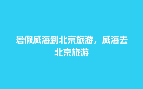 暑假威海到北京旅游，威海去北京旅游