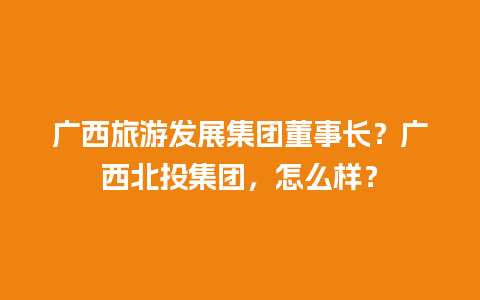 广西旅游发展集团董事长？广西北投集团，怎么样？