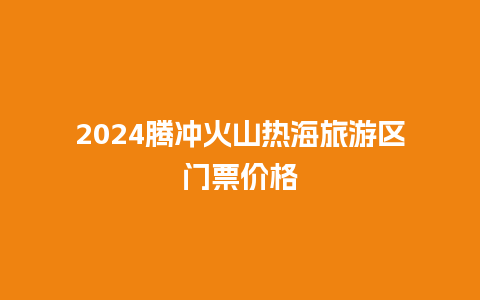 2024腾冲火山热海旅游区门票价格