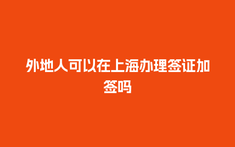 外地人可以在上海办理签证加签吗