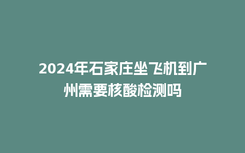 2024年石家庄坐飞机到广州需要核酸检测吗