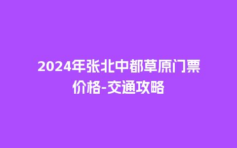 2024年张北中都草原门票价格-交通攻略