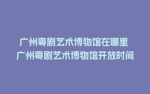 广州粤剧艺术博物馆在哪里 广州粤剧艺术博物馆开放时间