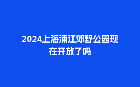 2024上海浦江郊野公园现在开放了吗