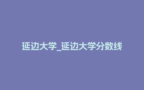 延边大学_延边大学分数线