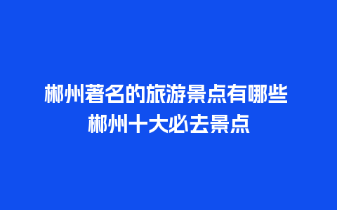 郴州著名的旅游景点有哪些 郴州十大必去景点