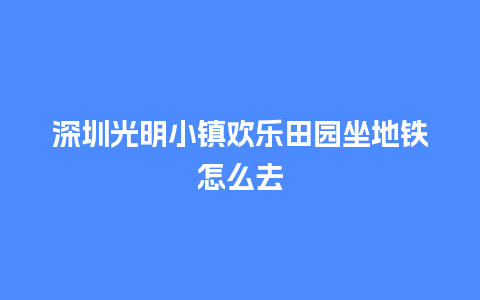 深圳光明小镇欢乐田园坐地铁怎么去