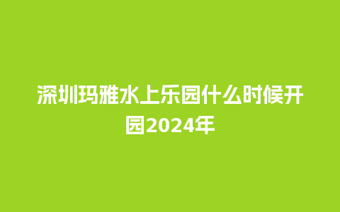 深圳玛雅水上乐园什么时候开园2024年