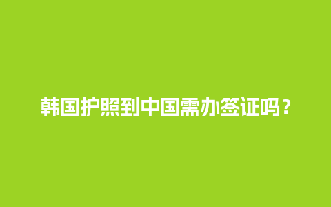 韩国护照到中国需办签证吗？