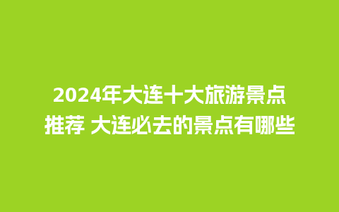 2024年大连十大旅游景点推荐 大连必去的景点有哪些