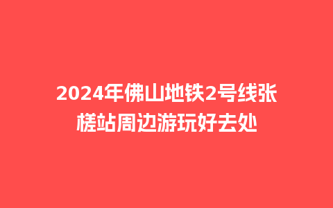 2024年佛山地铁2号线张槎站周边游玩好去处