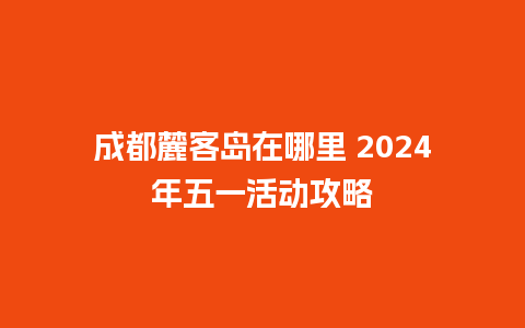 成都麓客岛在哪里 2024年五一活动攻略