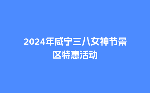 2024年咸宁三八女神节景区特惠活动