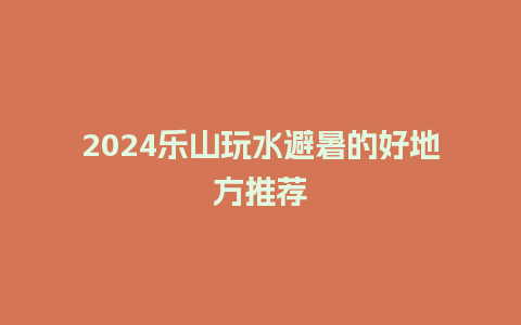 2024乐山玩水避暑的好地方推荐