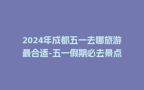 2024年成都五一去哪旅游最合适-五一假期必去景点