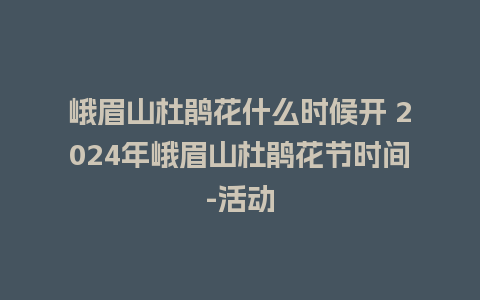 峨眉山杜鹃花什么时候开 2024年峨眉山杜鹃花节时间-活动