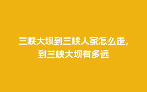 三峡大坝到三峡人家怎么走，到三峡大坝有多远