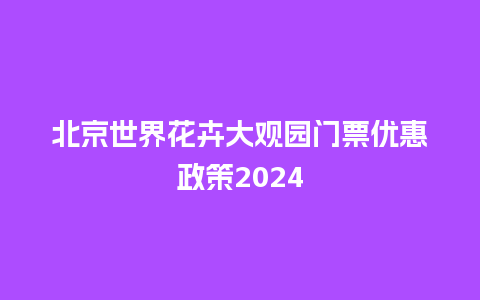 北京世界花卉大观园门票优惠政策2024