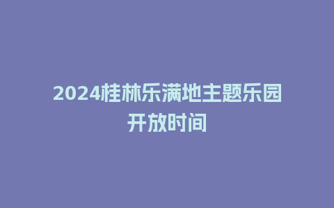 2024桂林乐满地主题乐园开放时间