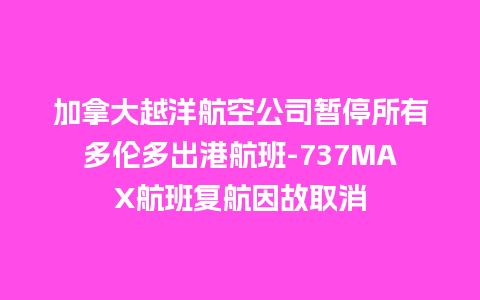 加拿大越洋航空公司暂停所有多伦多出港航班-737MAX航班复航因故取消