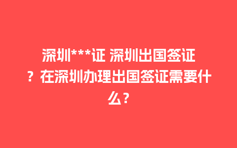 深圳***证 深圳出国签证？在深圳办理出国签证需要什么？